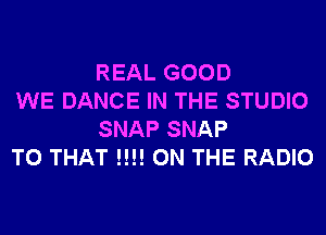 REAL GOOD

WE DANCE IN THE STUDIO
SNAP SNAP

T0 THAT !!!! ON THE RADIO