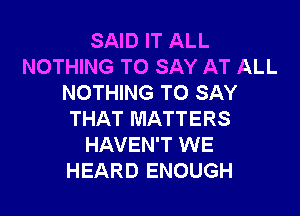 SAID IT ALL
NOTHING TO SAY AT ALL
NOTHING TO SAY

THAT MATTERS
HAVEN'T WE
HEARD ENOUGH