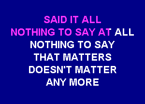 SAID IT ALL
NOTHING TO SAY AT ALL
NOTHING TO SAY
THAT MATTERS
DOESN'T MATTER
ANY MORE