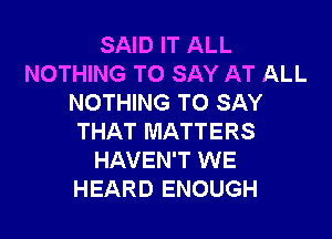 SAID IT ALL
NOTHING TO SAY AT ALL
NOTHING TO SAY

THAT MATTERS
HAVEN'T WE
HEARD ENOUGH