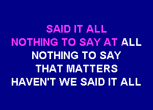 SAID IT ALL
NOTHING TO SAY AT ALL
NOTHING TO SAY
THAT MATTERS
HAVEN'T WE SAID IT ALL