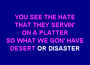YOU SEE THE HATE
THAT THEY SERVIN'
ON A PLATTER
SO WHAT WE GON' HAVE
DESERT 0R DISASTER