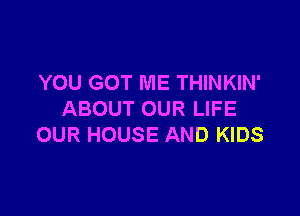 YOU GOT ME THINKIN'

ABOUT OUR LIFE
OUR HOUSE AND KIDS