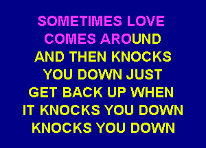 SOMETIMES LOVE
COMES AROUND
AND THEN KNOCKS
YOU DOWN JUST
GET BACK UP WHEN
IT KNOCKS YOU DOWN
KNOCKS YOU DOWN