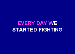 EVERY DAY WE

STARTED FIGHTING