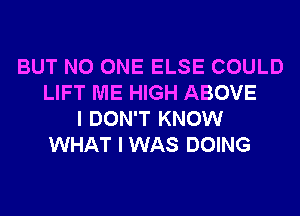 BUT NO ONE ELSE COULD
LIFT ME HIGH ABOVE
I DON'T KNOW
WHAT I WAS DOING