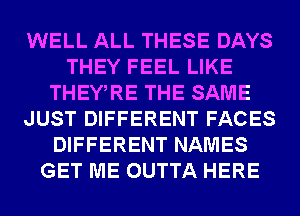 WELL ALL THESE DAYS
THEY FEEL LIKE
THEWRE THE SAME
JUST DIFFERENT FACES
DIFFERENT NAMES
GET ME OUTTA HERE