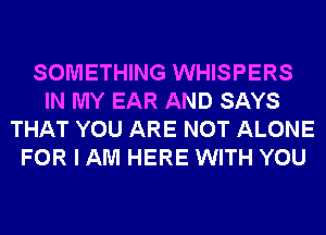 SOMETHING WHISPERS
IN MY EAR AND SAYS
THAT YOU ARE NOT ALONE
FOR I AM HERE WITH YOU