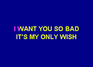 I WANT YOU SO BAD

IT'S MY ONLY WISH