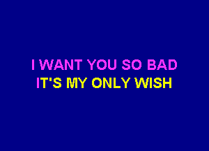 I WANT YOU SO BAD

IT'S MY ONLY WISH