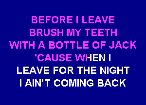BEFORE I LEAVE
BRUSH MY TEETH
WITH A BOTTLE 0F JACK
'CAUSE WHEN I
LEAVE FOR THE NIGHT
I AINIT COMING BACK