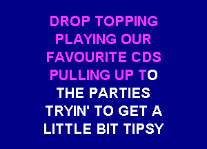 DROP TOPPING
PLAYING OUR
FAVOURITE CDS
PULLING UP TO
THE PARTIES
TRYIN' TO GET A

LITTLE BIT TIPSY l