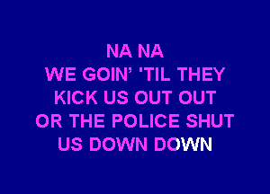 NA NA
WE GOIN, 'TIL THEY

KICK US OUT OUT
OR THE POLICE SHUT
US DOWN DOWN
