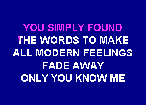 YOU SIMPLY FOUND
THE WORDS TO MAKE
ALL MODERN FEELINGS
FADE AWAY
ONLY YOU KNOW ME