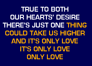 TRUE T0 BOTH
OUR HEARTS' DESIRE
THERE'S JUST ONE THING
COULD TAKE US HIGHER
AND ITS ONLY LOVE
ITS ONLY LOVE
ONLY LOVE