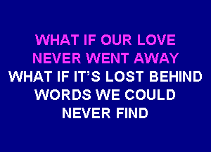 WHAT IF OUR LOVE
NEVER WENT AWAY
WHAT IF ITS LOST BEHIND
WORDS WE COULD
NEVER FIND