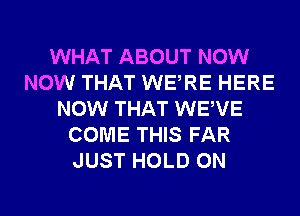 WHAT ABOUT NOW
NOW THAT WERE HERE
NOW THAT WEWE
COME THIS FAR
JUST HOLD 0N