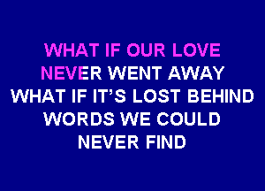 WHAT IF OUR LOVE
NEVER WENT AWAY
WHAT IF ITS LOST BEHIND
WORDS WE COULD
NEVER FIND