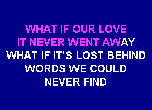 WHAT IF OUR LOVE
IT NEVER WENT AWAY
WHAT IF ITS LOST BEHIND
WORDS WE COULD
NEVER FIND