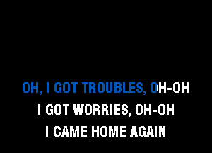 OH, I GOT TROUBLES, OH-OH
I GOT WORBIES, OH-OH
I CAME HOME AGAIN