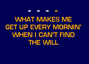 WHAT MAKES ME
GET UP EVERY MORNIM
WHEN I CAN'T FIND
THE WILL