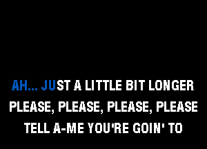 AH... JUST A LITTLE BIT LONGER
PLEASE, PLEASE, PLEASE, PLEASE
TELL A-ME YOU'RE GOIH' T0