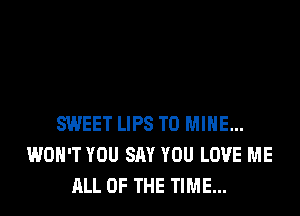 SWEET LIPS T0 MINE...
WON'T YOU SAY YOU LOVE ME
ALL OF THE TIME...
