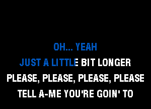 OH... YEAH
JUST A LITTLE BIT LONGER
PLEASE, PLEASE, PLEASE, PLEASE
TELL A-ME YOU'RE GOIH' T0