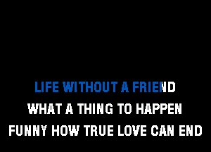LIFE WITHOUT A FRIEND
WHAT A THING T0 HAPPEN
FUHHY HOW TRUE LOVE CAN EHD
