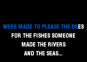 WERE MADE TO PLEASE THE BEES
FOR THE FISHES SOMEONE
MADE THE RIVERS
AND THE SEAS...