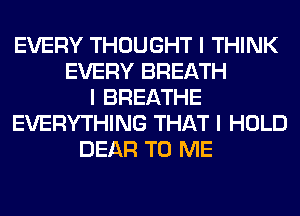 EVERY THOUGHT I THINK
EVERY BREATH
I BREATHE
EVERYTHING THAT I HOLD
DEAR TO ME