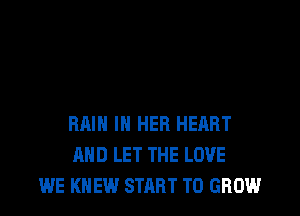 RAIN IN HER HERRT
AND LET THE LOVE
WE KNEW START TO GROW
