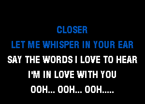 CLOSER
LET ME WHISPER IN YOUR EAR
SAY THE WORDS I LOVE TO HEAR
I'M IN LOVE WITH YOU
00H... 00H... 00H .....