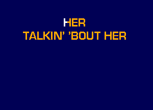 HER
TALKIN' 'BOUT HER