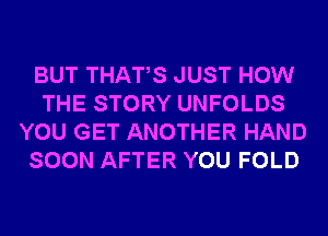 BUT THATS JUST HOW
THE STORY UNFOLDS
YOU GET ANOTHER HAND
SOON AFTER YOU FOLD