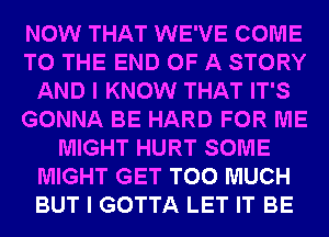 NOW THAT WE'VE COME
TO THE END OF A STORY
AND I KNOW THAT IT'S
GONNA BE HARD FOR ME
MIGHT HURT SOME
MIGHT GET TOO MUCH
BUT I GOTTA LET IT BE