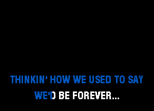 THIHKIH' HOW WE USED TO SAY
WE'D BE FOREVER...