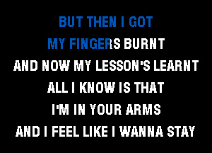 BUT THEN I GOT
MY FINGERS BURNT
MID HOW MY LESSOII'S LEARIIT
ALL I K 0W IS THAT
I'M III YOUR ARMS
MID I FEEL LIKE I WANNA STAY
