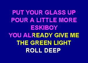 PUT YOUR GLASS UP
POUR A LITTLE MORE
ESKIBOY
YOU ALREADY GIVE ME
THE GREEN LIGHT
ROLL DEEP