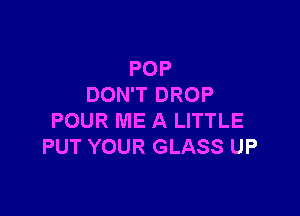 POP
DON'T DROP

POUR ME A LITTLE
PUT YOUR GLASS UP