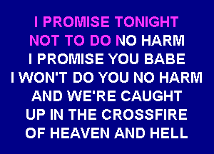 I PROMISE TONIGHT
NOT TO DO N0 HARM
I PROMISE YOU BABE
I WON'T DO YOU N0 HARM
AND WE'RE CAUGHT
UP IN THE CROSSFIRE
OF HEAVEN AND HELL