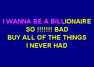 I WANNA BE A BILLIONAIRE
SO !!!!!!! BAD
BUY ALL OF THE THINGS
I NEVER HAD