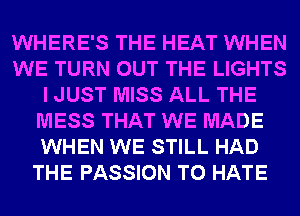 WHERE'S THE HEAT WHEN
WE TURN OUT THE LIGHTS
I JUST MISS ALL THE
MESS THAT WE MADE
WHEN WE STILL HAD
THE PASSION T0 HATE