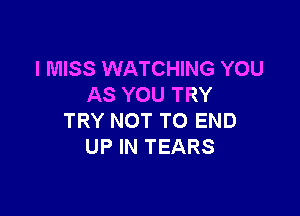 I MISS WATCHING YOU
AS YOU TRY

TRY NOT TO END
UP IN TEARS