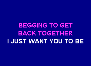 BEGGING TO GET

BACK TOGETHER
I JUST WANT YOU TO BE