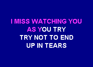 I MISS WATCHING YOU
AS YOU TRY

TRY NOT TO END
UP IN TEARS