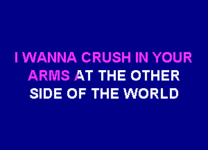 I WANNA CRUSH IN YOUR

ARMS AT THE OTHER
SIDE OF THE WORLD