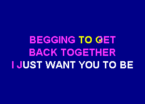 BEGGING TO GET

BACK TOGETHER
I JUST WANT YOU TO BE