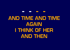 AND TIME AND TIME
AGAIN

I THINK OF HER
AND THEN