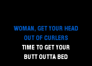 WOMAN, GET YOUR HEAD
OUT OF CURLEBS
TIME TO GET YOUR
BUTT OUTTA BED